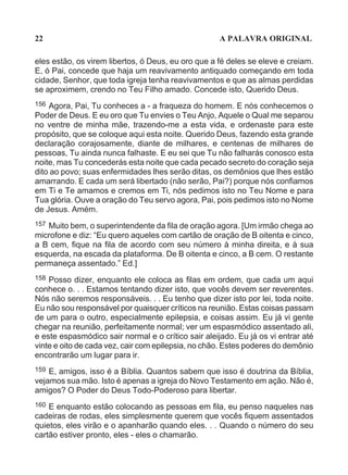 22                                                   A PALAVRA ORIGINAL

eles estão, os virem libertos, ó Deus, eu oro que a fé deles se eleve e creiam.
E, ó Pai, concede que haja um reavivamento antiquado começando em toda
cidade, Senhor, que toda igreja tenha reavivamentos e que as almas perdidas
se aproximem, crendo no Teu Filho amado. Concede isto, Querido Deus.
156 Agora, Pai, Tu conheces a - a fraqueza do homem. E nós conhecemos o
Poder de Deus. E eu oro que Tu envies o Teu Anjo, Aquele o Qual me separou
no ventre de minha mãe, trazendo-me a esta vida, e ordenaste para este
propósito, que se coloque aqui esta noite. Querido Deus, fazendo esta grande
declaração corajosamente, diante de milhares, e centenas de milhares de
pessoas, Tu ainda nunca falhaste. E eu sei que Tu não falharás conosco esta
noite, mas Tu concederás esta noite que cada pecado secreto do coração seja
dito ao povo; suas enfermidades lhes serão ditas, os demônios que lhes estão
amarrando. E cada um será libertado (não serão, Pai?) porque nós confiamos
em Ti e Te amamos e cremos em Ti, nós pedimos isto no Teu Nome e para
Tua glória. Ouve a oração do Teu servo agora, Pai, pois pedimos isto no Nome
de Jesus. Amém.
157 Muito bem, o superintendente da fila de oração agora. [Um irmão chega ao
microfone e diz: “Eu quero aqueles com cartão de oração de B oitenta e cinco,
a B cem, fique na fila de acordo com seu número à minha direita, e à sua
esquerda, na escada da plataforma. De B oitenta e cinco, a B cem. O restante
permaneça assentado.” Ed.]
158 Posso dizer, enquanto ele coloca as filas em ordem, que cada um aqui
conhece o. . . Estamos tentando dizer isto, que vocês devem ser reverentes.
Nós não seremos responsáveis. . . Eu tenho que dizer isto por lei, toda noite.
Eu não sou responsável por quaisquer críticos na reunião. Estas coisas passam
de um para o outro, especialmente epilepsia, e coisas assim. Eu já vi gente
chegar na reunião, perfeitamente normal; ver um espasmódico assentado ali,
e este espasmódico sair normal e o crítico sair aleijado. Eu já os vi entrar até
vinte e oito de cada vez, cair com epilepsia, no chão. Estes poderes do demônio
encontrarão um lugar para ir.
159 E, amigos, isso é a Bíblia. Quantos sabem que isso é doutrina da Bíblia,
vejamos sua mão. Isto é apenas a igreja do Novo Testamento em ação. Não é,
amigos? O Poder do Deus Todo-Poderoso para libertar.
160 E enquanto estão colocando as pessoas em fila, eu penso naqueles nas
cadeiras de rodas, eles simplesmente querem que vocês fiquem assentados
quietos, eles virão e o apanharão quando eles. . . Quando o número do seu
cartão estiver pronto, eles - eles o chamarão.
 
