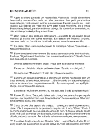 DOENÇAS E AFLIÇÕES                                                            23

161 Agora eu quero que cada um recorde isto. Vocês são - vocês são sempre
bem vindos nas reuniões, cada um. Mas quando eu lhes pedir para inclinar
suas cabeças, vocês devem inclinar suas cabeças. E então quando eu. . . não
levante sua cabeça até você me ouvir dizer neste microfone, ou o Irmão
Bosworth aqui de pé, para levantar sua cabeça. Se você o fizer antes disto, eu
não serei responsável pelo que acontecer.
162 O Sr. Hooper, aqui perto, ele estava num. . . eu gosto de ver alguém dessa
maneira, já esteve em outras reuniões. Ele esteve em Phoenix, Arizona,
conosco, onde um dos oficiais da cidade, estava assentado na reunião.
163 Ele disse: “Bem, este é um bom caso de psicologia,” disse: “Eu apenas. . .
Nada demais nisso.”
164Eu continuei sentindo o homem. Ele estava assentado atrás à minha direita.
Eu disse: “Alguém à minha direita, com sua cabeça levantada.” Ele não ficava
com sua cabeça inclinada.

      Um dos porteiros lhe disse, disse: “Fique com sua cabeça inclinada.”

      Ele era um oficial da cidade, então ele disse: “Eu não sou obrigado.”
      De modo que: “Muito bem.” Então ele voltou e me contou.
165 Eu tinha um pequeno garoto ali, e ele tinha um alfinete nas roupas com um
trapo enrolado ao seu redor, tentando. . . Ele tinha tido um ataque epiléptico;
estava tendo um bem na plataforma então. As vezes quando um epiléptico
chega, ele começa a ter ataques.

      E eu disse: “Muito bem, senhor, eu lhe pedi. Isto é tudo que posso fazer.”
166 Eu orei. Eu disse: “Deus, não deixes esta criança inocente sofrer por aquela
criança.. .por aquele homem, sua desobediência.” Deixou a criança. O homem
simplesmente sorriu e foi embora.
167 Cerca de dois dias depois, ele chegou. . . começou a sentir algo estranho,
disse: “Oh, é simplesmente eu pensando naquilo, isto é tudo.” Disse: “E só - é
só minha imaginação que só está abusando de mim.” E tentou sacudir aquilo
de si. 168 Mais ou menos um dia depois, os oficiais o apanharam no centro da
cidade, andando ao redor. Por volta de seis semanas depois, ele apareceu. . .
169Eu estava tendo um culto em Charles Fuller. . . com Charles Fuller, lá em
Long Beach. Se qualquer um de vocês esteve ali, você sabe quantos estiveram
 