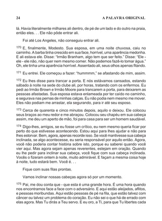 24                                                     A PALAVRA ORIGINAL

lá. Havia literalmente milhares ali dentro, de pé de um lado e do outro na praia,
então eles. . . Ele não pôde entrar ali.
      Foi até Los Angeles, não conseguiu entrar ali.
170 E, finalmente, Modesto. Sua esposa, em uma noite chuvosa, caiu no
caminho. A barba tinha crescido em sua face, horrível, uma aparência medonha.
E ali estava ele. Disse: “Irmão Branham, algo tem que ser feito.” Disse: “Ele -
ele - ele não, não quer nem mesmo comer. Não podemos fazê-lo tomar água.”
Oh, ele tinha uma aparência horrível. Assentado ali, seus olhos apenas fitando.
171   Eu entrei. Ele começou a fazer: “hummmm,” se afastando de mim, assim.
172 Eu lhes disse para trancar a porta. E nós estávamos cansados, estando
sábado à noite na sede do clube ali, por horas, tratando com os enfermos. Eu
pedi ao Irmão Brown e Irmão Moore para trancarem a porta, para deixarem as
pessoas afastadas. Sua esposa estava enlameada por ter caído no caminho,
e segurava nas pernas de minhas calças. Eu não podia nem mesmo me mover.
Eles não podiam me arrastar, ela segurando, para ir até seu esposo.
173 Cerca de quarenta e cinco minutos depois, aquilo o deixou. Ele colocou
seus braços ao meu redor e me abraçou. Colocou seu chapéu em sua cabeça
assim, me deu um aperto de mão, foi para casa para ser um homem saudável.
174 Digo-lhes, amigos, se eu fosse um crítico, eu nem mesmo queria ficar por
perto do que estivesse acontecendo. Estou aqui para lhes ajudar e não para
lhes estorvar. Bem, agora, apenas recorde isso. Se você mantivesse sua cabeça
inclinada, se algo acontecesse, eu seria responsável por aquilo então. Agora,
você não poderia contar história sobre isto, porque eu saberei quando você
vier aqui. Mas agora sejam apenas reverentes, estejam em oração. Quando
eu lhe pedir para inclinar sua cabeça, você fique com sua cabeça inclinada.
Vocês o fizeram ontem à noite, muito admirável. E façam a mesma coisa hoje
à noite, tudo estará bem. Você é. . .
      Fique com suas filas prontas.

      Vamos inclinar nossas cabeças agora só por um momento.
175 Pai, me dou conta que - que esta é uma grande hora. É uma hora quando
nos encontramos face a face com o adversário. E aqui estão aleijados, aflitos,
e pessoas moribundas. Aqui estão pessoas de pé na fila, que estão talvez com
câncer ou talvez um problema do coração. Eu não sei o que há de errado com
elas agora. Mas Tu dirás a Teu servo. E eu oro, a Ti, para que Tu libertes cada
 