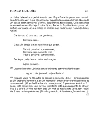 DOENÇAS E AFLIÇÕES                                                          25

um deles deixando-os perfeitamente bem. E que Satanás possa ser chamado
para fora cada vez, e que ele possa ser exposto diante da audiência. Que cada
um possa estar admirável, Senhor, cooperando, todo cristão. Que possamos
ter uma ótima reunião hoje à noite. Que o Poder do Espírito Santo passe pelo
edifício, cure cada um que esteja no edifício, pois pedimos em Nome de Jesus.
Amem.

      Cantemos, só uma vez, por gentileza.
              Somente crer. . .

      Cada um esteja o mais reverente que puder.

              Tudo é possível, somente crer;
              Somente crer, somente crer,
              Tudo é possível, somente crer.

      Será que poderíamos cantar assim agora:

              Agora eu creio. . .
176   Quantos crêem? Levante a mão enquanto estiver cantando isso.

              . . .agora creio, (louvado seja o Senhor!)
177 [Espaço vazio na fita. A fila de oração já começou - Ed.]. . . tem um câncer
ou um problema feminino. E só um momento; ambos ocorreram quase que do
mesmo modo. [O Irmão Branham faz uma pausa.] É problema feminino, é o
que é. Está certo? Sim. Sem dúvida. Entretanto está quase ao ponto de câncer,
isso é o que é. A vida não tem sido um mar de rosas para você, tem? Não.
Você teve muitos problemas. [Fim da gravação. A fila de oração continuou.]
                                                                             "
 