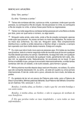DOENÇAS E AFLIÇÕES                                                          3

     Diria: “Sim, senhor.”

     Eu diria: “Comece a contar.”
16   Talvez ela contasse até dez, quinze ou vinte, e parasse; onde quer que ela
parasse, eu começaria a fila de oração. Se ela parasse no vinte, eu começaria
a fila de oração no vinte, e talvez fosse para frente ou regressasse.
17  Talvez na noite seguinte eu contasse tantas pessoas em uma fileira e dividia
por dois, para ver qual seria o número, ou algo assim.
18  Ninguém sabe ainda, esta noite, onde a fila de oração começará; apenas
onde quer que parecer. As vezes cai bem no meio dos aleijados. Às vezes cai
no meio dos enfermos. Eu não sei. Ninguém sabe. Nós simplesmente
distribuímos o cartão e então deixamos o Senhor dirigir o restante, e sempre
tem operado com bom êxito desta maneira. Esteja em oração.
19 Eu creio que isto é tudo novo para as pessoas aqui. Em todas as reuniões
que já estive, esta é a menor segunda noite de reunião que já tive em qualquer
reunião desde que estou no campo. Geralmente, na segunda noite, em qualquer
auditório, ou sendo anunciado de qualquer modo, geralmente tem sete, oito,
dez mil, na segunda noite. Naturalmente, foi anunciado só no local. O que
forma a multidão é que, porque é anunciado internacionalmente, e então tantas
centenas vêm de um estado, e de outro estado, para formar o grupo.
20 Minha próxima reunião depois daqui será em Houston, no coliseu. Eu acho
que ele comporta dezessete mil, eu acho. Já está em quatro ou cinco jornais
internacionais. É daí de onde vem o povo, através do mar e tudo, de todas as
partes.
21  Eu gostaria de ler só um pouco da Palavra esta noite, pois a Palavra de
Deus nunca falha. Minhas palavras falharão; Sua Palavra não falhará. Encontra-
se em Salmos 103, versículo 1, 2 e 3.
    Bendize, ó minha alma, ao Senhor, e tudo o que há em mim bendiga o
seu santo nome.
   Bendize, ó minha alma, ao Senhor, e não te esqueças de nenhum de
seus benefícios.
    É Ele que perdoa todas as tuas iniqüidades, e sara todas as tuas
enfermidades;
 