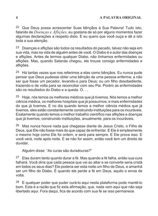 4                                                   A PALAVRA ORIGINAL

22  Que Deus possa acrescentar Suas bênçãos à Sua Palavra! Tudo isto,
falando de Doenças e Aflições, eu gostaria de só por alguns momentos fazer
algumas declarações a respeito disto. E eu quero que você ouça e dê a isto
toda a sua atenção.
23   Doenças e aflições são todos os resultados do pecado, talvez não seja em
sua vida, mas na vida de alguém antes de você. O Diabo é o autor das doenças
e aflições. Antes de termos qualquer Diabo, não tínhamos enfermidades ou
aflições. Mas, quando Satanás chegou, ele trouxe consigo enfermidades e
aflições.
24 Há tantas vezes que nos referimos a elas como bênçãos. Eu nunca pude
pensar que Deus pudesse obter uma bênção de uma pessoa enferma; a não
ser que fosse um pecador, levando-o para Deus; ou um filho desobediente,
trazendo-o de volta para se reconciliar com seu Pai. Porém as enfermidades
são os resultados do Diabo e a queda. O. . .
25  Hoje, nós temos os melhores médicos que já tivemos. Nós temos a melhor
ciência médica, os melhores hospitais que já possuímos; e mais enfermidades
do que já tivemos. E no dia quando temos a melhor ciência médica que já
tivemos, eles estão constantemente construindo instituições para os incuráveis.
Exatamente quando temos o melhor trabalho científico nas aflições e doenças
que já tivemos; construindo instituições, anualmente, para os incuráveis.
26 Mas nunca houve nada que chegasse diante de Jesus Cristo, o Filho de
Deus, que Ele não fosse mais do que capaz de enfrentar. E Ele é simplesmente
o mesmo hoje como Ele foi ontem, e será para sempre. E Ele prova isso. E
você verá, noite após noite. E se não for assim, então você tem um direito de
duvidar.

     Alguém disse: “As curas são duradouras?”
27 Elas duram tanto quanto durar a fé. Mas quando a fé falha, então sua cura
falhará. Você diria que cada pessoa que vai ao altar e se converte seria cristã
em todos os seus dias? Ele poderia ser esta noite um filho de Deus, e amanhã
ser um filho do Diabo. É quando ele perde a fé em Deus, aquilo o envia de
volta.
28  E qualquer poder que puder curá-lo aqui nesta plataforma pode mantê-lo
bom. Esta é a razão que fiz esta afirmação, que, nada vem aqui que não seja
libertado aqui. Fora daqui, fica de acordo com sua fé se isso permanece.
 