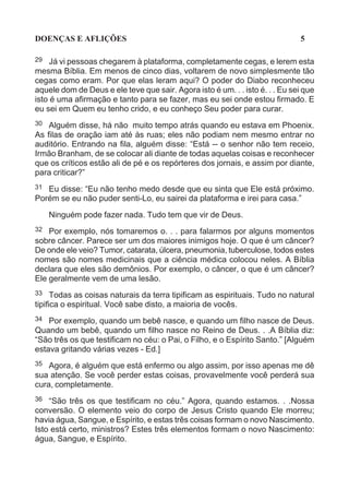 DOENÇAS E AFLIÇÕES                                                            5

29   Já vi pessoas chegarem à plataforma, completamente cegas, e lerem esta
mesma Bíblia. Em menos de cinco dias, voltarem de novo simplesmente tão
cegas como eram. Por que elas leram aqui? O poder do Diabo reconheceu
aquele dom de Deus e ele teve que sair. Agora isto é um. . . isto é. . . Eu sei que
isto é uma afirmação e tanto para se fazer, mas eu sei onde estou firmado. E
eu sei em Quem eu tenho crido, e eu conheço Seu poder para curar.
30 Alguém disse, há não muito tempo atrás quando eu estava em Phoenix.
As filas de oração iam até às ruas; eles não podiam nem mesmo entrar no
auditório. Entrando na fila, alguém disse: “Está -- o senhor não tem receio,
Irmão Branham, de se colocar ali diante de todas aquelas coisas e reconhecer
que os críticos estão ali de pé e os repórteres dos jornais, e assim por diante,
para criticar?”
31 Eu disse: “Eu não tenho medo desde que eu sinta que Ele está próximo.
Porém se eu não puder senti-Lo, eu sairei da plataforma e irei para casa.”

     Ninguém pode fazer nada. Tudo tem que vir de Deus.
32  Por exemplo, nós tomaremos o. . . para falarmos por alguns momentos
sobre câncer. Parece ser um dos maiores inimigos hoje. O que é um câncer?
De onde ele veio? Tumor, catarata, úlcera, pneumonia, tuberculose, todos estes
nomes são nomes medicinais que a ciência médica colocou neles. A Bíblia
declara que eles são demônios. Por exemplo, o câncer, o que é um câncer?
Ele geralmente vem de uma lesão.
33    Todas as coisas naturais da terra tipificam as espirituais. Tudo no natural
tipifica o espiritual. Você sabe disto, a maioria de vocês.
34  Por exemplo, quando um bebê nasce, e quando um filho nasce de Deus.
Quando um bebê, quando um filho nasce no Reino de Deus. . .A Bíblia diz:
“São três os que testificam no céu: o Pai, o Filho, e o Espírito Santo.” [Alguém
estava gritando várias vezes - Ed.]
35 Agora, é alguém que está enfermo ou algo assim, por isso apenas me dê
sua atenção. Se você perder estas coisas, provavelmente você perderá sua
cura, completamente.
36 “São três os que testificam no céu.” Agora, quando estamos. . .Nossa
conversão. O elemento veio do corpo de Jesus Cristo quando Ele morreu;
havia água, Sangue, e Espírito, e estas três coisas formam o novo Nascimento.
Isto está certo, ministros? Estes três elementos formam o novo Nascimento:
água, Sangue, e Espírito.
 