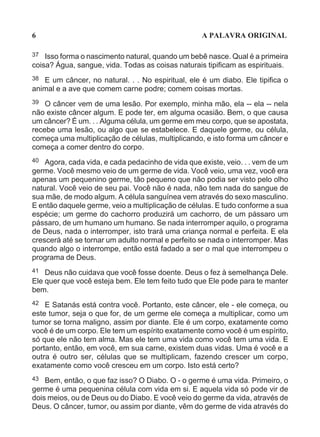 6                                                  A PALAVRA ORIGINAL

37  Isso forma o nascimento natural, quando um bebê nasce. Qual é a primeira
coisa? Água, sangue, vida. Todas as coisas naturais tipificam as espirituais.
38 E um câncer, no natural. . . No espiritual, ele é um diabo. Ele tipifica o
animal e a ave que comem carne podre; comem coisas mortas.
39  O câncer vem de uma lesão. Por exemplo, minha mão, ela -- ela -- nela
não existe câncer algum. E pode ter, em alguma ocasião. Bem, o que causa
um câncer? É um. . . Alguma célula, um germe em meu corpo, que se apostata,
recebe uma lesão, ou algo que se estabelece. E daquele germe, ou célula,
começa uma multiplicação de células, multiplicando, e isto forma um câncer e
começa a comer dentro do corpo.
40 Agora, cada vida, e cada pedacinho de vida que existe, veio. . . vem de um
germe. Você mesmo veio de um germe de vida. Você veio, uma vez, você era
apenas um pequenino germe, tão pequeno que não podia ser visto pelo olho
natural. Você veio de seu pai. Você não é nada, não tem nada do sangue de
sua mãe, de modo algum. A célula sanguínea vem através do sexo masculino.
E então daquele germe, veio a multiplicação de células. E tudo conforme a sua
espécie; um germe do cachorro produzirá um cachorro, de um pássaro um
pássaro, de um humano um humano. Se nada interromper aquilo, o programa
de Deus, nada o interromper, isto trará uma criança normal e perfeita. E ela
crescerá até se tornar um adulto normal e perfeito se nada o interromper. Mas
quando algo o interrompe, então está fadado a ser o mal que interrompeu o
programa de Deus.
41  Deus não cuidava que você fosse doente. Deus o fez à semelhança Dele.
Ele quer que você esteja bem. Ele tem feito tudo que Ele pode para te manter
bem.
42 E Satanás está contra você. Portanto, este câncer, ele - ele começa, ou
este tumor, seja o que for, de um germe ele começa a multiplicar, como um
tumor se torna maligno, assim por diante. Ele é um corpo, exatamente como
você é de um corpo. Ele tem um espírito exatamente como você é um espírito,
só que ele não tem alma. Mas ele tem uma vida como você tem uma vida. E
portanto, então, em você, em sua carne, existem duas vidas. Uma é você e a
outra é outro ser, células que se multiplicam, fazendo crescer um corpo,
exatamente como você cresceu em um corpo. Isto está certo?
43  Bem, então, o que faz isso? O Diabo. O - o germe é uma vida. Primeiro, o
germe é uma pequenina célula com vida em si. E aquela vida só pode vir de
dois meios, ou de Deus ou do Diabo. E você veio do germe da vida, através de
Deus. O câncer, tumor, ou assim por diante, vêm do germe de vida através do
 