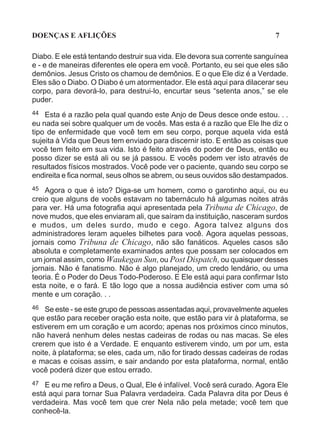 DOENÇAS E AFLIÇÕES                                                         7

Diabo. E ele está tentando destruir sua vida. Ele devora sua corrente sanguínea
e - e de maneiras diferentes ele opera em você. Portanto, eu sei que eles são
demônios. Jesus Cristo os chamou de demônios. E o que Ele diz é a Verdade.
Eles são o Diabo. O Diabo é um atormentador. Ele está aqui para dilacerar seu
corpo, para devorá-lo, para destrui-lo, encurtar seus “setenta anos,” se ele
puder.
44 Esta é a razão pela qual quando este Anjo de Deus desce onde estou. . .
eu nada sei sobre qualquer um de vocês. Mas esta é a razão que Ele lhe diz o
tipo de enfermidade que você tem em seu corpo, porque aquela vida está
sujeita à Vida que Deus tem enviado para discernir isto. E então as coisas que
você tem feito em sua vida. Isto é feito através do poder de Deus, então eu
posso dizer se está ali ou se já passou. E vocês podem ver isto através de
resultados físicos mostrados. Você pode ver o paciente, quando seu corpo se
endireita e fica normal, seus olhos se abrem, ou seus ouvidos são destampados.
45 Agora o que é isto? Diga-se um homem, como o garotinho aqui, ou eu
creio que alguns de vocês estavam no tabernáculo há algumas noites atrás
para ver. Há uma fotografia aqui apresentada pela Tribuna de Chicago, de
nove mudos, que eles enviaram ali, que saíram da instituição, nasceram surdos
e mudos, um deles surdo, mudo e cego. Agora talvez alguns dos
administradores leram aqueles bilhetes para você. Agora aquelas pessoas,
jornais como Tribuna de Chicago, não são fanáticos. Aqueles casos são
absoluta e completamente examinados antes que possam ser colocados em
um jornal assim, como Waukegan Sun, ou Post Dispatch, ou quaisquer desses
jornais. Não é fanatismo. Não é algo planejado, um credo lendário, ou uma
teoria. É o Poder do Deus Todo-Poderoso. E Ele está aqui para confirmar Isto
esta noite, e o fará. E tão logo que a nossa audiência estiver com uma só
mente e um coração. . .
46  Se este - se este grupo de pessoas assentadas aqui, provavelmente aqueles
que estão para receber oração esta noite, que estão para vir à plataforma, se
estiverem em um coração e um acordo; apenas nos próximos cinco minutos,
não haverá nenhum deles nestas cadeiras de rodas ou nas macas. Se eles
crerem que isto é a Verdade. E enquanto estiverem vindo, um por um, esta
noite, à plataforma; se eles, cada um, não for tirado dessas cadeiras de rodas
e macas e coisas assim, e sair andando por esta plataforma, normal, então
você poderá dizer que estou errado.
47 E eu me refiro a Deus, o Qual, Ele é infalível. Você será curado. Agora Ele
está aqui para tornar Sua Palavra verdadeira. Cada Palavra dita por Deus é
verdadeira. Mas você tem que crer Nela não pela metade; você tem que
conhecê-la.
 