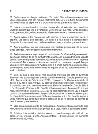 8                                                     A PALAVRA ORIGINAL

48 Certas pessoas chegam e dizem: - “Eu creio.” Elas acham que crêem; mas
você encontraria uma em mil que realmente crê. “A fé é o firme fundamento
das coisas que se esperam, e a prova das coisas que se não vêem.”
49  Nós somos controlados, nossos corpos são, através de cinco sentidos.
Quantos sabem que isto é a verdade? Deixe-me ver sua mão. Cinco sentidos:
visão, paladar, tato, olfato, e audição. Esses controlam o homem natural.
50 Agora existe outro homem no lado interior, o qual é o homem de fé, o
espírito. Ele possui dois sentidos. Um deles é a fé, o outro é a incredulidade.
Os quais, formam o número perfeito de Deus, sete, sentidos que você tem.
51 Agora, qualquer um de vocês aqui com certeza juraria através de seus
cinco sentidos. Agora observe isto só um momento.
52 Poderia se colocar aqui de pé, só um instante, Dr. Cauble? Agora eu creio
que há um homem de pé na minha frente, usando um terno xadrez, está usando
óculos, com uma gravata vermelha. Quantos acham que estou certo, vejamos
suas mãos? Bem, como vocês sabem que há um homem aí de pé? Porque
vocês o vêem. Isto está certo? Agora esta é a única maneira, o único sentido,
que eu tenho agora que me diria que há alguém ali de pé, porque eu o vejo. A
visão o declara.
53 Bem, eu não o vejo agora, mas eu ainda creio que ele está aí. [O Irmão
Branham vira sua cabeça em direção contrária ao Irmão Cauble, porém o toca
- Ed.] Agora você diz: “Ver é crer.” É? Eu creio que o Dr. Cauble está aí de pé
agora, e eu não o vejo. Porque, eu possuo um sentido individual, fora da visão;
é chamado tato, e eu sinto que ele está aí. E eu sei que é o Dr. Cauble. Não é
o Dr. Bosworth. Porque, o Dr. Cauble tinha um pequeno Testamento em sua
mão, e continua ali. Então eu. . .?. . . Eu fiz esta declaração certa vez e alguém
passou outra pessoa de modo despercebido para mim. Mas eu observei que o
Dr. Cauble tinha esta pequena Bíblia em sua mão, e é o Dr. Cauble. Agora a
única maneira que pude dizer que ele estava ali de pé foi através do sentido do
tato. E eu sei que é verdade.
54 Mas agora eu não o sinto de modo algum. Aquele sentido está morto para
mim, mas eu sei que ele está ali porque eu o vejo. Vêem o que quero dizer?
55  Existem dois sentidos distintos do corpo que dizem que ele está ali. Um
deles, o vejo. O outro, o sinto. Agora acontece. . . Fique só mais um momento
aí mesmo de pé, irmão.
 