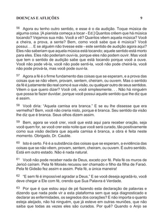 DOENÇAS E AFLIÇÕES                                                           9

56  Agora eu tenho outro sentido, e esse é o da audição. Toque música de
alguma coisa. [A pianista começa a tocar - Ed.] Quantos crêem que há música
tocando? Vejamos sua mão. Você a vê? Quantos vêem aquela música? Você
a cheira, a prova, a sente? Bem, como você sabe que é música? Você
possui. . . E se alguém não tivesse este - este sentido de audição agora aqui?
Eles não saberiam que aquela música está tocando; aquele sentido está morto
para eles. Eles não poderiam ouvi-la, porque eles não podem ouvir. Mas você
que tem o sentido de audição sabe que está tocando porque você a ouve.
Você não pode vê-la, você não pode senti-la, você não pode cheirá-la, você
não pode prová-la, mas você pode ouvi-la.
57  Agora a fé é o firme fundamento das coisas que se esperam, e a prova das
coisas que se não vêem, provam, sentem, cheiram, ou ouvem. Mas o sentido
da fé é justamente tão real como é sua visão, ou qualquer outro de seus sentidos.
Vêem o que quero dizer? Você crê, você simplesmente. . . Não há ninguém
que possa te fazer duvidar, porque você possui aquele sentido que lhe diz que
é assim.
58 Você diria: “Aquela camisa era branca.” E se eu lhe dissesse que era
vermelha? Bem, você não creria nisto, porque é branca. Seu sentido da visão
lhe diz que é branca. Seus olhos dizem assim.
59 Bem, agora se você crer, você que está aqui para receber oração, seja
você quem for, se você crer esta noite que você será curado, tão positivamente
como sua visão declara que aquela camisa é branca, a obra é feita neste
momento. Obrigado, Dr. Cauble.
60  Isto é certo. Fé é a substância das coisas que se esperam, a evidência das
coisas que se não vêem, provam, sentem, cheiram, ou ouvem. É outro sentido.
Está em outro estado. Não é nada natural.
61 Você não pode receber nada de Deus, exceto por fé. Pela fé os muros de
Jericó caíram. Pela fé Moisés recusou ser chamado o filho da filha de Faraó.
Pela fé Gideão fez assim e assim. Pela fé, a única maneira!
62 “E sem fé é impossível agradar a Deus.” E se você deseja agradá-lo, você
deve chegar a Ele com fé, crendo que Sua Palavra é Verdade.
63  Por que é que estou aqui de pé fazendo esta declaração de palavras e
dizendo que nada pode vir a esta plataforma sem que seja diagnosticado e
declarar as enfermidades, os segredos dos corações? E não importa o quanto
esteja aleijado, não há ninguém, que já esteve em outras reuniões, que não
saiba que todas as vezes eles são curados. Por quê? Quando o Anjo se
 