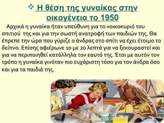  Η θέση της γυναίκας στην
οικογένεια το 1950
Αρχικά η γυναίκα ήταν υπεύθυνη για το νοικοκυριό τουΑρχικά η γυναίκα ήταν υπεύθυνη για το νοικοκυριό του
σπιτιού της και για την σωστή ανατροφή των παιδιών της. Θασπιτιού της και για την σωστή ανατροφή των παιδιών της. Θα
έπρεπε την ώρα που γύριζε ο άνδρας στο σπίτι να έχει έτοιμο τοέπρεπε την ώρα που γύριζε ο άνδρας στο σπίτι να έχει έτοιμο το
δείπνο. Επίσης αφιέρωνε 10 με 20 λεπτά για να ξεκουραστεί καιδείπνο. Επίσης αφιέρωνε 10 με 20 λεπτά για να ξεκουραστεί και
για να περιποιηθεί κατάλληλα τον εαυτό της. Έτσι με αυτόν τονγια να περιποιηθεί κατάλληλα τον εαυτό της. Έτσι με αυτόν τον
τρόπο η γυναίκα γινόταν πιο ευχάριστη τόσο για τον άνδρα όσοτρόπο η γυναίκα γινόταν πιο ευχάριστη τόσο για τον άνδρα όσο
και για τα παιδιά τηςκαι για τα παιδιά της..
 