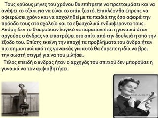 Τους κρύους μήνες του χρόνου θα επέτρεπε να προετοιμάσει και ναΤους κρύους μήνες του χρόνου θα επέτρεπε να προετοιμάσει και να
ανάψει το τζάκι για να είναι το σπίτι ζεστό. Επιπλέον θα έπρεπε ναανάψει το τζάκι για να είναι το σπίτι ζεστό. Επιπλέον θα έπρεπε να
αφιερώσει χρόνο και να ασχοληθεί με τα παιδιά της όσο αφορά τηναφιερώσει χρόνο και να ασχοληθεί με τα παιδιά της όσο αφορά την
πρόοδο τους στο σχολείο και τα εξωσχολικά ενδιαφέροντα τους.πρόοδο τους στο σχολείο και τα εξωσχολικά ενδιαφέροντα τους.
Ακόμη δεν το θεωρούσαν λογικό να παραπονιέται η γυναικά ότανΑκόμη δεν το θεωρούσαν λογικό να παραπονιέται η γυναικά όταν
αργούσε ο άνδρας να επιστρέψει στο σπίτι από την δουλειά η από τηναργούσε ο άνδρας να επιστρέψει στο σπίτι από την δουλειά η από την
έξοδο του. Επίσης εκείνη την εποχή τα προβλήματα του άνδρα ήτανέξοδο του. Επίσης εκείνη την εποχή τα προβλήματα του άνδρα ήταν
πιο σημαντικά από της γυναικάς για αυτό θα έπρεπε η ιδία να βρειπιο σημαντικά από της γυναικάς για αυτό θα έπρεπε η ιδία να βρει
την σωστή στιγμή για να του μιλήσει.την σωστή στιγμή για να του μιλήσει.
Τέλος επειδή ο άνδρας ήταν ο αρχηγός του σπιτιού δεν μπορούσε ηΤέλος επειδή ο άνδρας ήταν ο αρχηγός του σπιτιού δεν μπορούσε η
γυναικά να τον αμφισβητήσει.γυναικά να τον αμφισβητήσει.
 