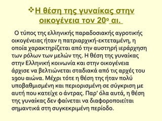 Η θέση της γυναίκας στην
οικογένεια τον 20ο
αι.
Ο τύπος της ελληνικής παραδοσιακής αγροτικήςΟ τύπος της ελληνικής παραδοσιακής αγροτικής
οικογένειας ήταν η πατριαρχική-εκτεταμένη, ηοικογένειας ήταν η πατριαρχική-εκτεταμένη, η
οποία χαρακτηρίζεται από την αυστηρή ιεράρχησηοποία χαρακτηρίζεται από την αυστηρή ιεράρχηση
των ρόλων των μελών της. Η θέση της γυναίκαςτων ρόλων των μελών της. Η θέση της γυναίκας
στην Ελληνική κοινωνία και στην οικογένειαστην Ελληνική κοινωνία και στην οικογένεια
άρχισε να βελτιώνεται σταδιακά από τις αρχές τουάρχισε να βελτιώνεται σταδιακά από τις αρχές του
19ου αιώνα. Μέχρι τότε η θέση της ήταν πολύ19ου αιώνα. Μέχρι τότε η θέση της ήταν πολύ
υποβαθμισμένη και περιορισμένη σε σύγκριση μευποβαθμισμένη και περιορισμένη σε σύγκριση με
αυτή που κατείχε ο άντρας. Παρ’ όλα αυτά, η θέσηαυτή που κατείχε ο άντρας. Παρ’ όλα αυτά, η θέση
της γυναίκας δεν φαίνεται να διαφοροποιείταιτης γυναίκας δεν φαίνεται να διαφοροποιείται
σημαντικά στη συγκεκριμένη περίοδο.σημαντικά στη συγκεκριμένη περίοδο.
 