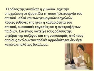 Ο ρόλος της γυναίκας η γυναίκα είχε τηνΟ ρόλος της γυναίκας η γυναίκα είχε την
υποχρέωση να φροντίζει τη σωστή λειτουργία τουυποχρέωση να φροντίζει τη σωστή λειτουργία του
σπιτιού , αλλά και των γεωργικών ασχολιών.σπιτιού , αλλά και των γεωργικών ασχολιών.
Κύριες ευθύνες της ήταν η καθαριότητα τουΚύριες ευθύνες της ήταν η καθαριότητα του
σπιτιού, οι οικιακές εργασίες και η ανατροφή τωνσπιτιού, οι οικιακές εργασίες και η ανατροφή των
παιδιών. Συνεπώς, κατείχε τους ρόλους τηςπαιδιών. Συνεπώς, κατείχε τους ρόλους της
μητέρας της συζύγου και της νοικοκυράς, από τουςμητέρας της συζύγου και της νοικοκυράς, από τους
οποίους αντλούνταν πολλές αρμοδιότητες δεν έχειοποίους αντλούνταν πολλές αρμοδιότητες δεν έχει
κανένα απολύτως δικαίωμα.κανένα απολύτως δικαίωμα.
 