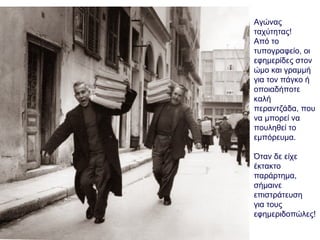 Αγώνας
ταχύτητας!
Από το
τυπογραφείο, οι
εφημερίδες στον
ώμο και γραμμή
για τον πάγκο ή
οποιαδήποτε
καλή
περαντζάδα, που
να μπορεί να
πουληθεί το
εμπόρευμα.
Όταν δε είχε
έκτακτο
παράρτημα,
σήμαινε
επιστράτευση
για τους
εφημεριδοπώλες!
 