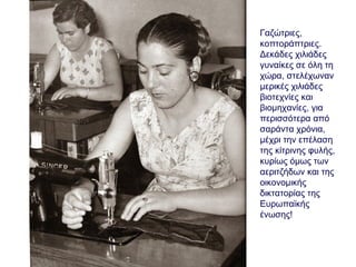 Γαζώτριες,
κοπτοράπτριες.
Δεκάδες χιλιάδες
γυναίκες σε όλη τη
χώρα, στελέχωναν
μερικές χιλιάδες
βιοτεχνίες και
βιομηχανίες, για
περισσότερα από
σαράντα χρόνια,
μέχρι την επέλαση
της κίτρινης φυλής,
κυρίως όμως των
αεριτζήδων και της
οικονομικής
δικτατορίας της
Ευρωπαϊκής
ένωσης!
 