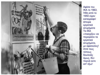 Αφίσα του
ΙΚΑ το 1963.
Ήδη από το
1950 είχαν
καταγραφεί
άπειρα
εργατικά
ατυχήματα
Το ΙΚΑ
«πασχίζει» να
περιορίσει τα
εργατικά
ατυχήματα,
με αφισούλες!
Από τους
τόπους
δουλειάς
όμως, δεν
περνά ούτε
απ' έξω!
 