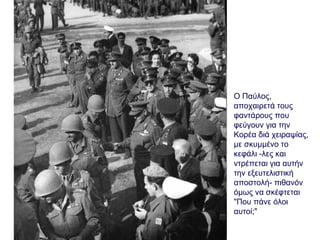 Ο Παύλος,
αποχαιρετά τους
φαντάρους που
φεύγουν για την
Κορέα διά χειραψίας,
με σκυμμένο το
κεφάλι -λες και
ντρέπεται για αυτήν
την εξευτελιστική
αποστολή- πιθανόν
όμως να σκέφτεται
"Που πάνε όλοι
αυτοί;"
 