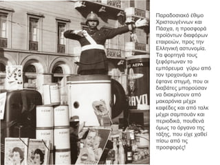 Παραδοσιακό έθιμο
Χριστουγέννων και
Πάσχα, η προσφορά
προϊόντων διαφόρων
εταιρειών, προς την
Ελληνική αστυνομία.
Τα φορτηγά τους
ξεφόρτωναν το
εμπόρευμα γύρω από
τον τροχονόμο κι
έφτανε στιγμή, που οι
διαβάτες μπορούσαν
να διακρίνουν από
μακαρόνια μέχρι
καφέδες και από ταλκ
μέχρι σαμπουάν και
περιοδικά, πουθενά
όμως το όργανο της
τάξης, που είχε χαθεί
πίσω από τις
προσφορές!
 