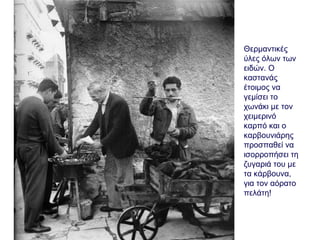 Θερμαντικές
ύλες όλων των
ειδών. Ο
καστανάς
έτοιμος να
γεμίσει το
χωνάκι με τον
χειμερινό
καρπό και ο
καρβουνιάρης
προσπαθεί να
ισορροπήσει τη
ζυγαριά του με
τα κάρβουνα,
για τον αόρατο
πελάτη!
 