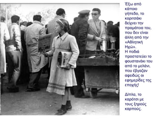 Έξω από
κάποιο
γήπεδο, το
κοριτσάκι
δείχνει την
πραμάτεια του,
που δεν είναι
άλλη από την
«Αθλητική
Ηχώ».
Η ποδιά
προστατεύει το
φουστανάκι του
από το μελάνι,
που έβγαζαν
αφειδώς οι
εφημερίδες της
εποχής!
Δίπλα, το
καρότσι με
τους ξηρούς
καρπούς.
 