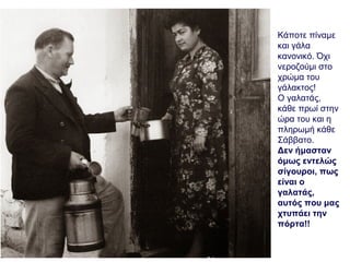 Κάποτε πίναμε
και γάλα
κανονικό. Όχι
νεροζούμι στο
χρώμα του
γάλακτος!
Ο γαλατάς,
κάθε πρωί στην
ώρα του και η
πληρωμή κάθε
Σάββατο.
Δεν ήμασταν
όμως εντελώς
σίγουροι, πως
είναι ο
γαλατάς,
αυτός που μας
χτυπάει την
πόρτα!!
 