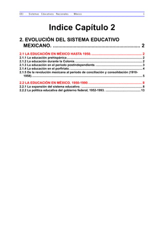OEI - Sistemas Educativos Nacionales - México 1
Indice Capítulo 2
2. EVOLUCIÓN DEL SISTEMA EDUCATIVO
MEXICANO. ............................................................... 2
2.1 LA EDUCACIÓN EN MÉXICO HASTA 1950. ...................................................... 2
2.1.1 La educación prehispánica........................................................................................2
2.1.2 La educación durante la Colonia...............................................................................2
2.1.3 La educación en el periodo postindependiente. ......................................................3
2.1.4 La educación en el porfiriato. ....................................................................................4
2.1.5 De la revolución mexicana al periodo de conciliación y consolidación (1910-
1958)................................................................................................................................. 5
2.2 LA EDUCACIÓN EN MÉXICO. 1950-1990. ......................................................... 8
2.2.1 La expansión del sistema educativo. .......................................................................8
2.2.2 La política educativa del gobierno federal, 1952-1993. .........................................13
 