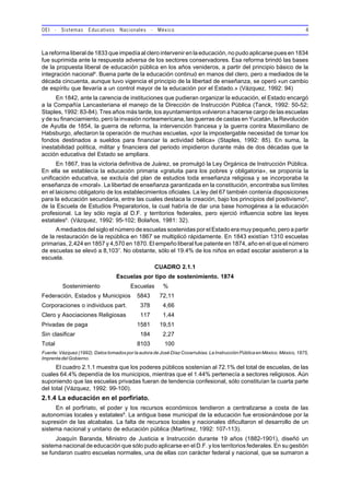 OEI - Sistemas Educativos Nacionales - México 4
La reforma liberal de 1833 que impedía al clero intervenir en la educación, no pudo aplicarse pues en 1834
fue suprimida ante la respuesta adversa de los sectores conservadores. Esa reforma brindó las bases
de la propuesta liberal de educación pública en los años venideros, a partir del principio básico de la
integración nacional4
. Buena parte de la educación continuó en manos del clero, pero a mediados de la
década cincuenta, aunque tuvo vigencia el principio de la libertad de enseñanza, se operó «un cambio
de espíritu que llevaría a un control mayor de la educación por el Estado.» (Vázquez, 1992: 94)
En 1842, ante la carencia de instituciones que pudieran organizar la educación, el Estado encargó
a la Compañía Lancasteriana el manejo de la Dirección de Instrucción Pública (Tanck, 1992: 50-52;
Staples, 1992: 83-84). Tres años más tarde, los ayuntamientos volvieron a hacerse cargo de las escuelas
y de su financiamiento, pero la invasión norteamericana, las guerras de castas en Yucatán, la Revolución
de Ayutla de 1854, la guerra de reforma, la intervención francesa y la guerra contra Maximiliano de
Habsburgo, afectaron la operación de muchas escuelas, «por la impostergable necesidad de tomar los
fondos destinados a sueldos para financiar la actividad bélica» (Staples, 1992: 85). En suma, la
inestabilidad política, militar y financiera del periodo impidieron durante más de dos décadas que la
acción educativa del Estado se ampliara.
En 1867, tras la victoria definitiva de Juárez, se promulgó la Ley Orgánica de Instrucción Pública.
En ella se establecía la educación primaria «gratuita para los pobres y obligatoria», se proponía la
unificación educativa, se excluía del plan de estudios toda enseñanza religiosa y se incorporaba la
enseñanza de «moral». La libertad de enseñanza garantizada en la constitución, encontraba sus límites
en el laicismo obligatorio de los establecimientos oficiales. La ley del 67 también contenía disposiciones
para la educación secundaria, entre las cuales destaca la creación, bajo los principios del positivismo5
,
de la Escuela de Estudios Preparatorios, la cual habría de dar una base homogénea a la educación
profesional. La ley sólo regía al D.F. y territorios federales, pero ejerció influencia sobre las leyes
estatales6
. (Vázquez, 1992: 95-102; Bolaños, 1981: 32).
A mediados del siglo el número de escuelas sostenidas por el Estado era muy pequeño, pero a partir
de la restauración de la república en 1867 se multiplicó rápidamente. En 1843 existían 1310 escuelas
primarias, 2,424 en 1857 y 4,570 en 1870. El empeño liberal fue patente en 1874, año en el que el número
de escuelas se elevó a 8,1037
. No obstante, sólo el 19.4% de los niños en edad escolar asistieron a la
escuela.
CUADRO 2.1.1
Escuelas por tipo de sostenimiento. 1874
Sostenimiento Escuelas %
Federación, Estados y Municipios 5843 72,11
Corporaciones o individuos part. 378 4,66
Clero y Asociaciones Religiosas 117 1,44
Privadas de paga 1581 19,51
Sin clasificar 184 2,27
Total 8103 100
Fuente: Vázquez (1992). Datos tomados por la autora de José Díaz Covarrubias. La Instrucción Pública en México. México, 1875,
ImprentadelGobierno.
El cuadro 2.1.1 muestra que los poderes públicos sostenían al 72.1% del total de escuelas, de las
cuales 64.4% dependía de los municipios, mientras que el 1.44% pertenecía a sectores religiosos. Aún
suponiendo que las escuelas privadas fueran de tendencia confesional, sólo constituían la cuarta parte
del total (Vázquez, 1992: 99-100).
2.1.4 La educación en el porfiriato.
En el porfiriato, el poder y los recursos económicos tendieron a centralizarse a costa de las
autonomías locales y estatales8
. La antigua base municipal de la educación fue erosionándose por la
supresión de las alcabalas. La falta de recursos locales y nacionales dificultaron el desarrollo de un
sistema nacional y unitario de educación pública (Martínez, 1992: 107-113).
Joaquín Baranda, Ministro de Justicia e Instrucción durante 19 años (1882-1901), diseñó un
sistema nacional de educación que sólo pudo aplicarse en el D.F. y los territorios federales. En su gestión
se fundaron cuatro escuelas normales, una de ellas con carácter federal y nacional, que se sumaron a
 