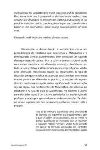39Campos dos Goytacazes/RJ
methodology for understanding Math Induction and its application.
First, Math induction is presented as demonstration method, then,
activities are developed to promote the teaching and learning of the
proof for induction and, to conclude, the analyses and considerations
based on the observations made during accomplishment of these
ones.
Key words: math induction, method, demonstration.
Usualmente a demonstração é considerada como um
procedimento de validação que caracteriza a Matemática e a
distingue das ciências experimentais, além de ocupar um lugar de
destaque nessa disciplina. Mas a palavra demonstração é usada
com vários sentidos e em diferentes contextos. Percebe-se, em
todos esses sentidos, a idéia comum que é a de justificar ou validar
uma afirmação fornecendo razões ou argumentos. O tipo de
situações em que se aplica, os aspectos característicos e os meios
usados podem ser diferentes e, por isso, os autores distinguem
diversos contextos nos quais varia o significado de demonstração,
seja na lógica, nos fundamentos da Matemática, nas ciências, no
cotidiano e na sala de aula de Matemática. No entanto, o aluno,
na maioria das vezes, é um passivo assimilador das explanações do
professor e acaba por apenas decorar as demonstrações. Também
no ensino superior este fato permanece, conforme relatam Lellis e
Imenes:
Trata-se de enforcar a Matemática como um conjunto
de técnicas (ou algoritmos ou procedimentos) com
o qual se obtêm certos resultados. Isso se reflete na
grande quantidade de exercícios que se resumem
a “calcular”, “obter”, “efetuar”. Quase tudo consiste
em aplicar as fórmulas adequadas em contextos
exclusivamente matemáticos. Demonstrações quase
 