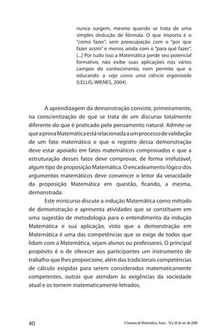 40 II Semana de Matemática, Anais - 18 a 20 de set. de 2008
nunca surgem, mesmo quando se trata de uma
simples dedução de fórmula. O que importa é o
“como fazer”, sem preocupação com o “por que
fazer assim” e menos ainda com o “para quê fazer”.
[...] Por tudo isso a Matemática perde seu potencial
formativo, não exibe suas aplicações nos vários
campos do conhecimento, nem permite que o
educando a veja como uma ciência organizada
(LELLIS; IMENES, 2004).
A aprendizagem da demonstração consiste, primeiramente,
na conscientização de que se trata de um discurso totalmente
diferente do que é praticado pelo pensamento natural. Admite-se
queaprovaMatemáticaestárelacionadaaumprocessodevalidação
de um fato matemático e que o registro dessa demonstração
deve estar apoiado em fatos matemáticos comprovados e que a
estruturação desses fatos deve comprovar, de forma irrefutável,
algum tipo de proposição Matemática. O encadeamento lógico dos
argumentos matemáticos deve convencer o leitor da veracidade
da proposição Matemática em questão, ficando, a mesma,
demonstrada.
Este minicurso discute a indução Matemática como método
de demonstração e apresenta atividades que se constituem em
uma sugestão de metodologia para o entendimento da indução
Matemática e sua aplicação, visto que a demonstração em
Matemática é uma das competências que se exige de todos que
lidam com a Matemática, sejam alunos ou professores. O principal
propósito é o de oferecer aos participantes um instrumento de
trabalho que lhes proporcione, além das tradicionais competências
de cálculo exigidas para serem considerados matematicamente
competentes, outras que atendam às exigências da sociedade
atual e os tornem matematicamente letrados.
 