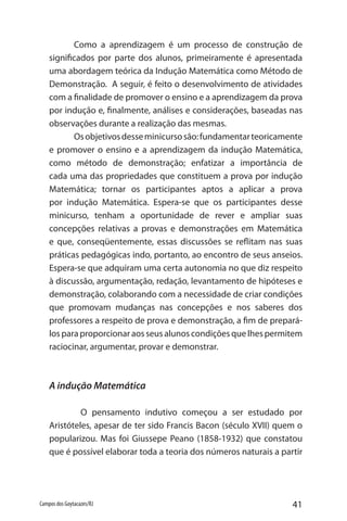 41Campos dos Goytacazes/RJ
Como a aprendizagem é um processo de construção de
significados por parte dos alunos, primeiramente é apresentada
uma abordagem teórica da Indução Matemática como Método de
Demonstração. A seguir, é feito o desenvolvimento de atividades
com a finalidade de promover o ensino e a aprendizagem da prova
por indução e, finalmente, análises e considerações, baseadas nas
observações durante a realização das mesmas.
Osobjetivosdesseminicursosão:fundamentarteoricamente
e promover o ensino e a aprendizagem da indução Matemática,
como método de demonstração; enfatizar a importância de
cada uma das propriedades que constituem a prova por indução
Matemática; tornar os participantes aptos a aplicar a prova
por indução Matemática. Espera-se que os participantes desse
minicurso, tenham a oportunidade de rever e ampliar suas
concepções relativas a provas e demonstrações em Matemática
e que, conseqüentemente, essas discussões se reflitam nas suas
práticas pedagógicas indo, portanto, ao encontro de seus anseios.
Espera-se que adquiram uma certa autonomia no que diz respeito
à discussão, argumentação, redação, levantamento de hipóteses e
demonstração, colaborando com a necessidade de criar condições
que promovam mudanças nas concepções e nos saberes dos
professores a respeito de prova e demonstração, a fim de prepará-
los para proporcionar aos seus alunos condições que lhes permitem
raciocinar, argumentar, provar e demonstrar.
A indução Matemática
	 O pensamento indutivo começou a ser estudado por
Aristóteles, apesar de ter sido Francis Bacon (século XVII) quem o
popularizou. Mas foi Giussepe Peano (1858-1932) que constatou
que é possível elaborar toda a teoria dos números naturais a partir
 