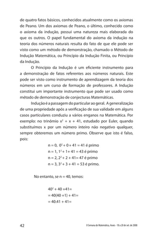 42 II Semana de Matemática, Anais - 18 a 20 de set. de 2008
de quatro fatos básicos, conhecidos atualmente como os axiomas
de Peano. Um dos axiomas de Peano, o último, conhecido como
o axioma da indução, possui uma natureza mais elaborada do
que os outros. O papel fundamental do axioma da indução na
teoria dos números naturais resulta do fato de que ele pode ser
visto como um método de demonstração, chamado o Método de
Indução Matemática, ou Princípio da Indução Finita, ou Princípio
da Indução.
O Princípio da Indução é um eficiente instrumento para
a demonstração de fatos referentes aos números naturais. Este
pode ser visto como instrumento de aprendizagem da teoria dos
números em um curso de formação de professores. A Indução
constitui um importante instrumento que pode ser usado como
método de demonstração de conjecturas Matemáticas. 	
Induçãoéapassagemdoparticularaogeral. Ageneralização
de uma propriedade após a verificação de sua validade em alguns
casos particulares conduziu a vários enganos na Matemática. Por
exemplo: no trinômio x2
+ x + 41, estudado por Euler, quando
substituímos x por um número inteiro não negativo qualquer,
sempre obteremos um número primo. Observe que isto é falso,
pois:
		 n = 0, 02
+ 0+ 41 = 41 é primo
		 n = 1, 12
+ 1+ 41 = 43 é primo
		 n = 2, 22
+ 2 + 41= 47 é primo
		 n = 3, 32
+ 3 + 41 = 53 é primo.
	 No entanto, se n = 40, temos:
		 402
+ 40 +41=
		 = 40(40 +1) + 41=
		 = 40.41 + 41=
 