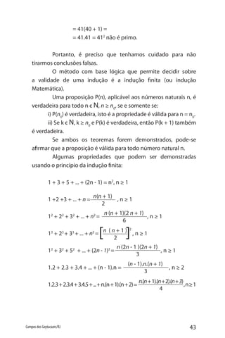 43Campos dos Goytacazes/RJ
n(n + 1)
2
n (n + 1)(2 n + 1)
6
n (2n - 1 )(2n + 1)
3
(n - 1).n.(n + 1)
3
n.(n+1).(n+2).(n+3)
4
		 = 41(40 + 1) =
		 = 41.41 = 412
não é primo.
	 Portanto, é preciso que tenhamos cuidado para não
tirarmos conclusões falsas.
	 O método com base lógica que permite decidir sobre
a validade de uma indução é a indução finita (ou indução
Matemática).
	 Uma proposição P(n), aplicável aos números naturais n, é
verdadeira para todo n є N, n ≥ n0
, se e somente se:
i) P(n0
) é verdadeira, isto é a propriedade é válida para n = n0
.
ii) Se k є N, k ≥ n0
e P(k) é verdadeira, então P(k + 1) também
é verdadeira.
	 Se ambos os teoremas forem demonstrados, pode-se
afirmar que a proposição é válida para todo número natural n.
	 Algumas propriedades que podem ser demonstradas
usando o princípio da indução finita:
1 + 3 + 5 + ... + (2n - 1) = n2
, n ≥ 1
1 +2 +3 + ... + n = , n ≥ 1
12
+ 22
+ 32
+ ... + n2
= , n ≥ 1
13
+ 23
+ 33
+ ... + n2
= , n ≥ 1
12
+ 32
+ 52
+ ... + (2n - 1)2
= , n ≥ 1
1.2 + 2.3 + 3.4 + ... + (n - 1).n = , n ≥ 2
1.2.3+2.3.4+3.4.5+...+n.(n+1).(n+2)= ,n≥1
n ( n + 1 ) 2
2[ ]
 