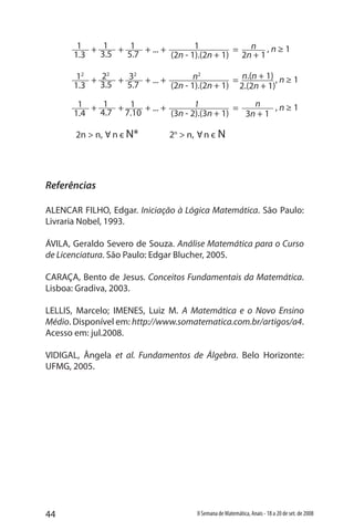 44 II Semana de Matemática, Anais - 18 a 20 de set. de 2008
Referências
ALENCAR FILHO, Edgar. Iniciação à Lógica Matemática. São Paulo:
Livraria Nobel, 1993.
ÁVILA, Geraldo Severo de Souza. Análise Matemática para o Curso
de Licenciatura. São Paulo: Edgar Blucher, 2005.
CARAÇA, Bento de Jesus. Conceitos Fundamentais da Matemática.
Lisboa: Gradiva, 2003.
LELLIS, Marcelo; IMENES, Luiz M. A Matemática e o Novo Ensino
Médio. Disponível em: http://www.somatematica.com.br/artigos/a4.
Acesso em: jul.2008.
VIDIGAL, Ângela et al. Fundamentos de Álgebra. Belo Horizonte:
UFMG, 2005.
+ + = , n ≥ 1+ ... +1
1.3
1
3.5
1
5.7
1
(2n - 1).(2n + 1) 2n + 1
n
+ + = , n ≥ 1+ ... +12
1.3
22
3.5
32
5.7
n2
(2n - 1).(2n + 1) 2.(2n + 1)
n.(n + 1)
2n > n, n є N* 2n
> n, n є N
Α Α
+ + = , n ≥ 1+ ... +1
1.4
1
4.7
1
7.10
1
(3n - 2).(3n + 1) 3n + 1
n
 
