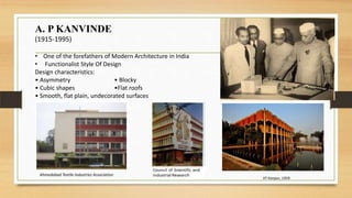 A. P KANVINDE
(1915-1995)
• One of the forefathers of Modern Architecture in India
• Functionalist Style Of Design
Design characteristics:
• Asymmetry • Blocky
• Cubic shapes •Flat roofs
• Smooth, flat plain, undecorated surfaces
IIT Kanpur, 1959.
Ahmedabad Textile Industries Association
 