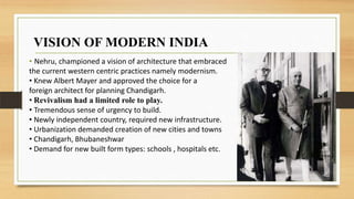 • Nehru, championed a vision of architecture that embraced
the current western centric practices namely modernism.
• Knew Albert Mayer and approved the choice for a
foreign architect for planning Chandigarh.
• Revivalism had a limited role to play.
• Tremendous sense of urgency to build.
• Newly independent country, required new infrastructure.
• Urbanization demanded creation of new cities and towns
• Chandigarh, Bhubaneshwar
• Demand for new built form types: schools , hospitals etc.
VISION OF MODERN INDIA
 