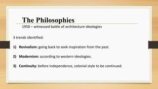 3 trends identified:
1) Revivalism: going back to seek inspiration from the past.
2) Modernism: according to western ideologies.
3) Continuity: before independence, colonial style to be continued.
The Philosophies
1950 – witnessed battle of architecture ideologies
 