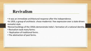 • It was an immediate architectural response after the independence.
•In 1959, a group of architects chose modernist free expression over a state-driven
revivalist style.
•Revival buildings of the 1950s demonstrate India's formation of a national identity.
• Revivalism took many forms:
• Replication of traditional forms .
• The abstraction of past forms.
Revivalism
 
