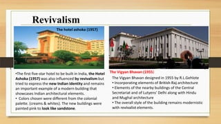 Revivalism
The Vigyan Bhavan designed in 1955 by R.L.Gehlote
• Incorporating elements of British Raj architecture
• Elements of the nearby buildings of the Central
Secretariat and of Lutyens' Delhi along with Hindu
and Mughal architecture
• The overall style of the building remains modernistic
with revivalist elements.
•The first five-star hotel to be built in India, the Hotel
Ashoka (1957) was also influenced by revivalism but
tried to express the new Indian identity and remains
an important example of a modern building that
showcases Indian architectural elements.
• Colors chosen were different from the colonial
palette. (creams & whites). The new buildings were
painted pink to look like sandstone.
The hotel ashoka (1957)
The Vigyan Bhavan (1955)
 