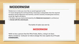MODERNISM
.
The battle of styles was won by
MODERNISM
•With no less a person that the PM of India, Nehru, ruling in its favor.
•Nehru Invited Le- Corbusier to India to design the new capital city of Punjab
CHANDIGARH…
•Modernism in India was more like an overall approach to life.
• It meant designing the world positively, improving it, doing better than the required
standard, being progressive and inventive, and this certainly included great visionary
minds like Tagore and Nehru.
• The Nehru era was clearly dominated by the Modernist movement in architecture
• A break with the colonial past.
 