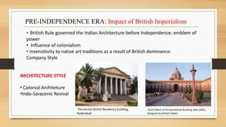 PRE-INDEPENDENCE ERA: Impact of British Imperialism
• British Rule governed the Indian Architecture before Independence: emblem of
power
• Influence of colonialism
• Insensitivity to native art traditions as a result of British dominance:
Company Style
ARCHITECTURE STYLE
• Colonial Architeture
•Indo-Saracenic Revival
North Block of the Secretariat Building, New Delhi,
designed by Herbert Baker.
The former British Residency building,
Hyderabad
 