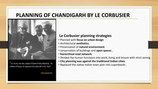 .
Le Corbusier planning strategies
• Planned with focus on urban design
• Architectural aesthetics,
• Preservation of natural environment
• conservation of buildings and open spaces ,
• hierarchical road network.
• Divided the human functions into work, living and leisure with strict zoning.
• City planning was against the traditional Indian cities.
• Replaced the native Indian town plan into superblocks .
PLANNING OF CHANDIGARH BY LE CORBUSIER
 