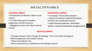 SOCIAL DYNAMICS
CULTURAL IMPACT
• Introduction to Western reforms and
culture
• To make India part of modern,
progressive world of science.
• Negligence to the rich Indian cultural
history
ECONOMICAL IMPACT
• monopoly of East India company
• import of machine made British goods
threat to the handicraft industry
• Land revenue policies: zamindari
system, commercialisation of agriculture
POLITICAL IMPACT
• Change of power led to change of ideology: From rich Indian heritage to
British progressive and modern values.
• Direct and Indirect rule
• Mass movements as retaliation to the foreign invasion
 