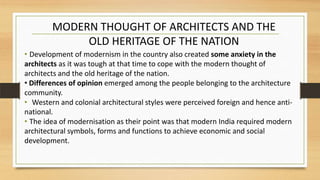 • Development of modernism in the country also created some anxiety in the
architects as it was tough at that time to cope with the modern thought of
architects and the old heritage of the nation.
• Differences of opinion emerged among the people belonging to the architecture
community.
• Western and colonial architectural styles were perceived foreign and hence anti-
national.
• The idea of modernisation as their point was that modern India required modern
architectural symbols, forms and functions to achieve economic and social
development.
MODERN THOUGHT OF ARCHITECTS AND THE
OLD HERITAGE OF THE NATION
 