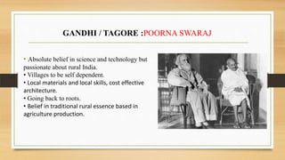 • Absolute belief in science and technology but
passionate about rural India.
• Villages to be self dependent.
• Local materials and local skills, cost effective
architecture.
• Going back to roots.
• Belief in traditional rural essence based in
agriculture production.
GANDHI / TAGORE :POORNA SWARAJ
 