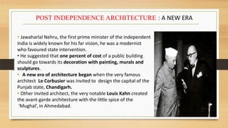 • Jawaharlal Nehru, the first prime minister of the independent
India is widely known for his far vision, he was a modernist
who favoured state intervention.
• He suggested that one percent of cost of a public building
should go towards its decoration with painting, murals and
sculptures.
• A new era of architecture began when the very famous
architect Le Corbusier was invited to design the capital of the
Punjab state, Chandigarh.
• Other invited architect, the very notable Louis Kahn created
the avant-garde architecture with the little spice of the
‘Mughal’, in Ahmedabad.
POST INDEPENDENCE ARCHITECTURE : A NEW ERA
 