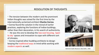 • The tension between the modern and the prominent
Indian thoughts was solved for the first time by the
internationally acclaimed architect Charles Correa.
• Correa found the solution in the revival of earlier
practices, exploring the functions of Indian buildings,
rather than their decoration, in his search of authenticity.
• He was the one to develop the low cost housing, ‘open
to sky’ spaces and innovation to cope with different sort
of climates.
• Correa inspired other budding architects to design
keeping the traditional ways in mind while working with
modern aspects as well.
RESOLUTION OF THOUGHTS
National Crafts Museum, New Delhi, 1956
 