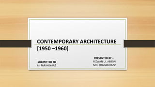 CONTEMPORARY ARCHITECTURE
[1950 –1960]
SUBMITTED TO –
Ar. FARAH NAAZ
PRESENTED BY –
RIZWAN UL ABIDIN
MD. SHADAB RAZVI
 