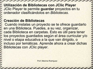 Utilización de Bibliotecas con JClic Player JClic Player te permite  guardar  proyectos en tu ordenador clasificándolos en  Bibliotecas .    Creación de Bibliotecas   Cuando instalas un proyecto se te ofrece guardarlo en una Biblioteca. Puedes, a su vez, organizar, cada Biblioteca en carpetas. Esto es útil para tener los proyectos guardados según el área curricular y/o nivel o etapa educativa a la que van dirigido, o incluso por temáticas. Aprende ahora a crear dichas Bibliotecas con JClic player. Prof. Máxima Rodríguez 