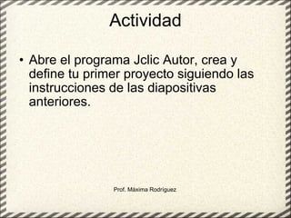 Actividad Abre el programa Jclic Autor, crea y define tu primer proyecto siguiendo las instrucciones de las diapositivas anteriores. Prof. Máxima Rodríguez 