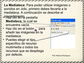 Prof. Máxima Rodríguez La Mediateca:  Para poder utilizar imágenes o sonidos en Jclic, primero debes llevarla a la mediateca. A continuación se describe el procedimiento. Haz clic en la pestaña  Mediateca , la cual se encuentra vacía. Haz clic en el botón     para añadir las imágenes en la mediateca.  Puedes elegir el tipo específico de recurso multimedia o todos los recursos que se despliega por defecto.   