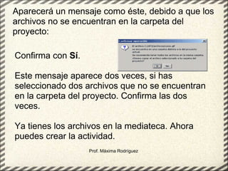 Prof. Máxima Rodríguez Aparecerá un mensaje como éste, debido a que los archivos no se encuentran en la carpeta del proyecto: Confirma con  Sí . Este mensaje aparece dos veces, si has seleccionado dos archivos que no se encuentran en la carpeta del proyecto. Confirma las dos veces. Ya tienes los archivos en la mediateca. Ahora puedes crear la actividad. 