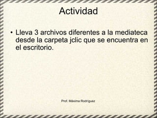 Actividad Lleva 3 archivos diferentes a la mediateca desde la carpeta jclic que se encuentra en el escritorio. Prof. Máxima Rodríguez 